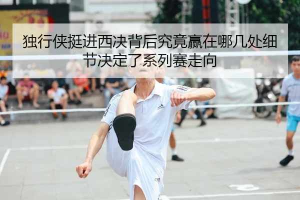 独行侠挺进西决背后究竟赢在哪几处细节决定了系列赛走向